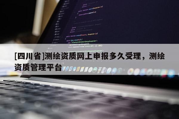 [四川省]测绘资质网上申报多久受理，测绘资质管理平台