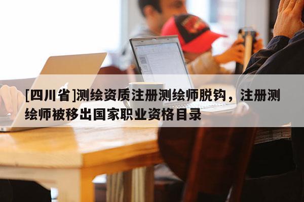 [四川省]测绘资质注册测绘师脱钩，注册测绘师被移出国家职业资格目录