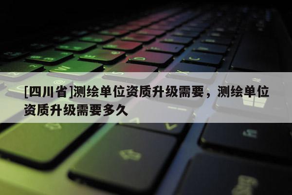 [四川省]测绘单位资质升级需要，测绘单位资质升级需要多久