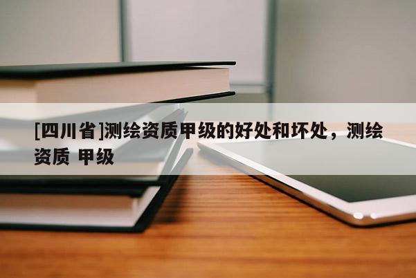 [四川省]测绘资质甲级的好处和坏处，测绘资质 甲级