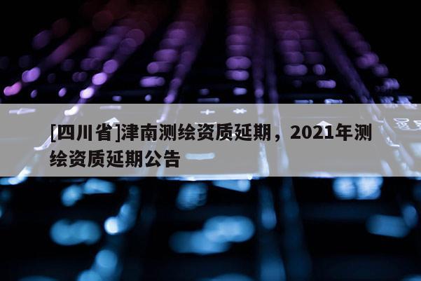 [四川省]津南测绘资质延期，2021年测绘资质延期公告
