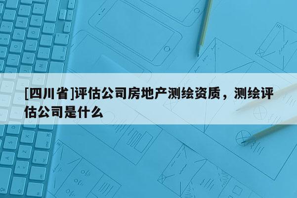 [四川省]评估公司房地产测绘资质，测绘评估公司是什么