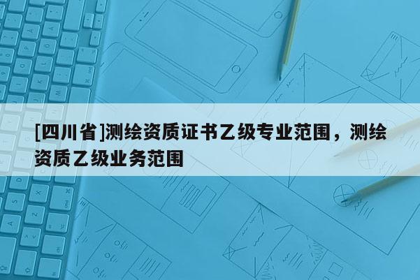 [四川省]测绘资质证书乙级专业范围，测绘资质乙级业务范围