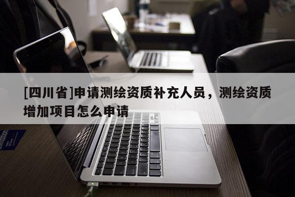 [四川省]申请测绘资质补充人员，测绘资质增加项目怎么申请