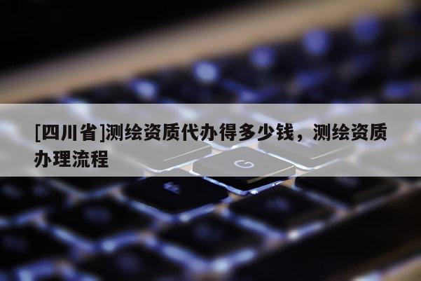 [四川省]测绘资质代办得多少钱，测绘资质办理流程