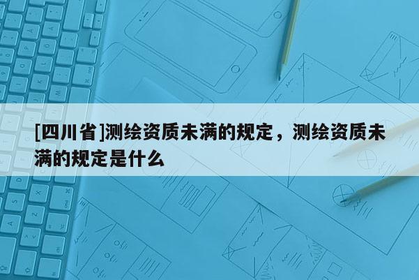 [四川省]测绘资质未满的规定，测绘资质未满的规定是什么