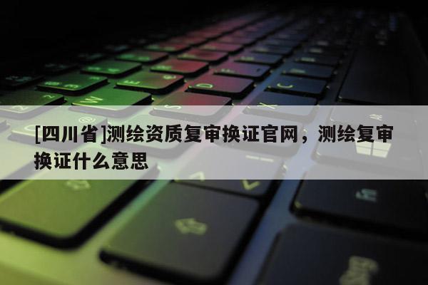 [四川省]测绘资质复审换证官网，测绘复审换证什么意思