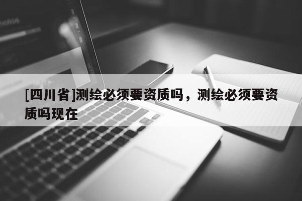 [四川省]测绘必须要资质吗，测绘必须要资质吗现在