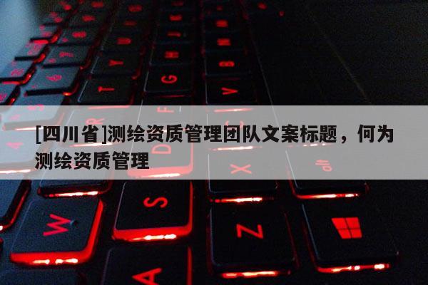 [四川省]测绘资质管理团队文案标题，何为测绘资质管理
