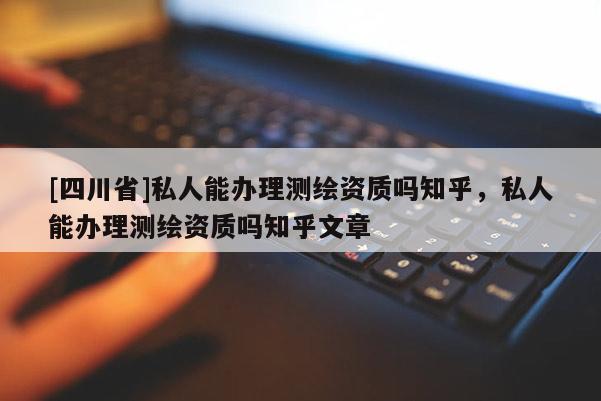 [四川省]私人能办理测绘资质吗知乎，私人能办理测绘资质吗知乎文章