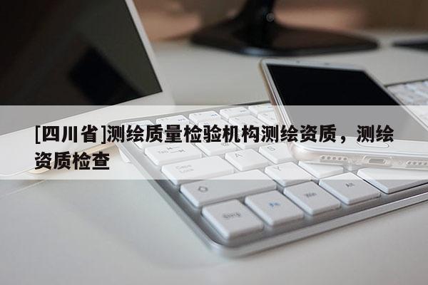[四川省]测绘质量检验机构测绘资质，测绘资质检查