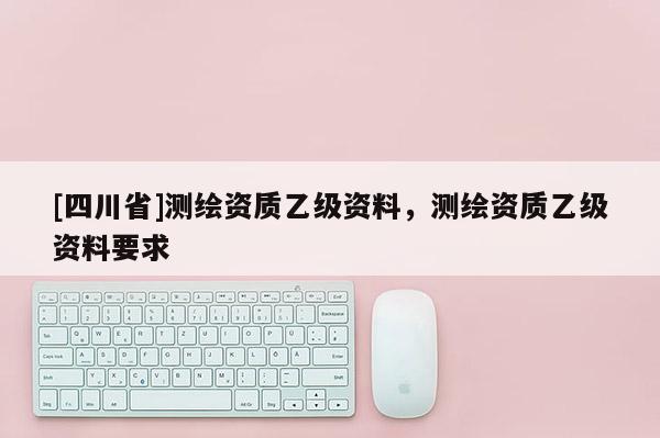 [四川省]测绘资质乙级资料，测绘资质乙级资料要求