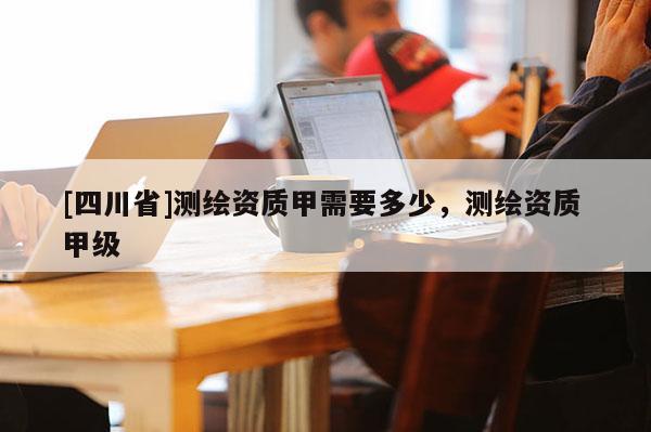 [四川省]测绘资质甲需要多少，测绘资质 甲级