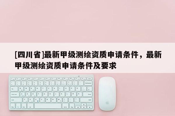 [四川省]最新甲级测绘资质申请条件，最新甲级测绘资质申请条件及要求