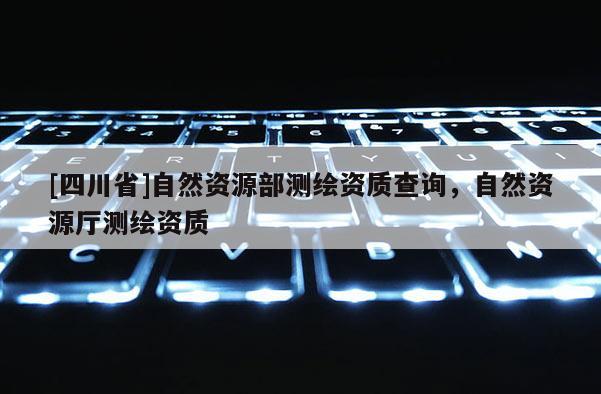 [四川省]自然资源部测绘资质查询，自然资源厅测绘资质