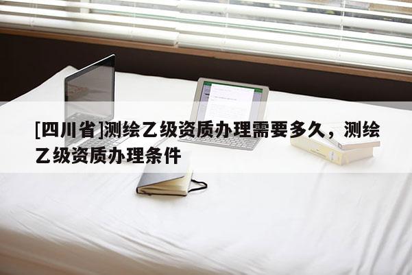 [四川省]测绘乙级资质办理需要多久，测绘乙级资质办理条件