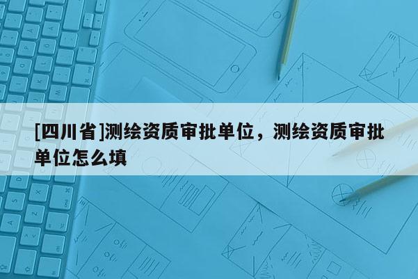 [四川省]测绘资质审批单位，测绘资质审批单位怎么填