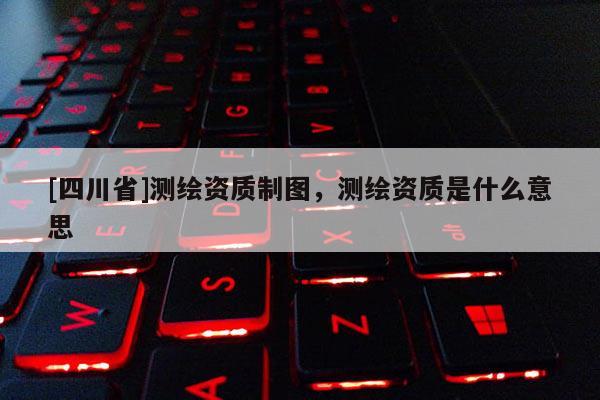 [四川省]测绘资质制图，测绘资质是什么意思