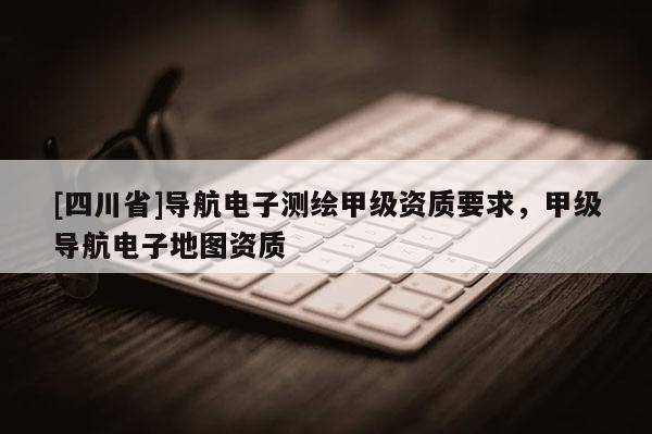 [四川省]导航电子测绘甲级资质要求，甲级导航电子地图资质