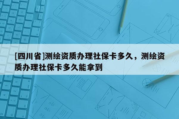 [四川省]测绘资质办理社保卡多久，测绘资质办理社保卡多久能拿到