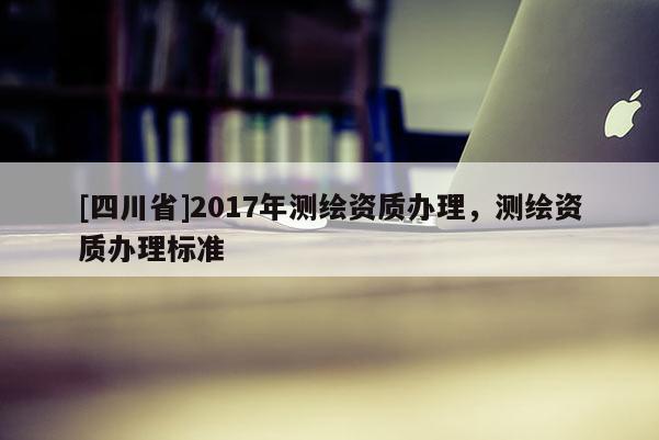 [四川省]2017年测绘资质办理，测绘资质办理标准