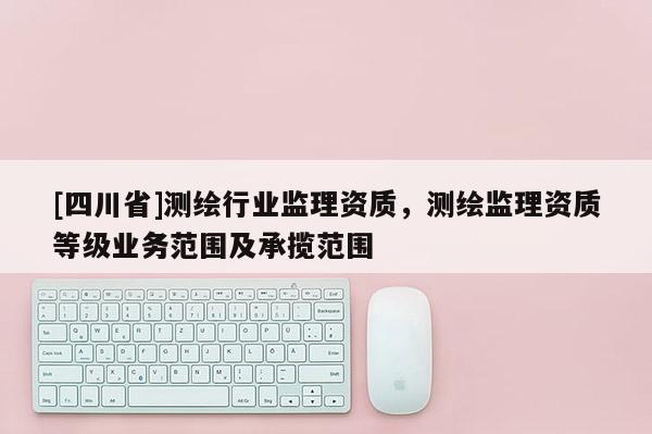 [四川省]测绘行业监理资质，测绘监理资质等级业务范围及承揽范围