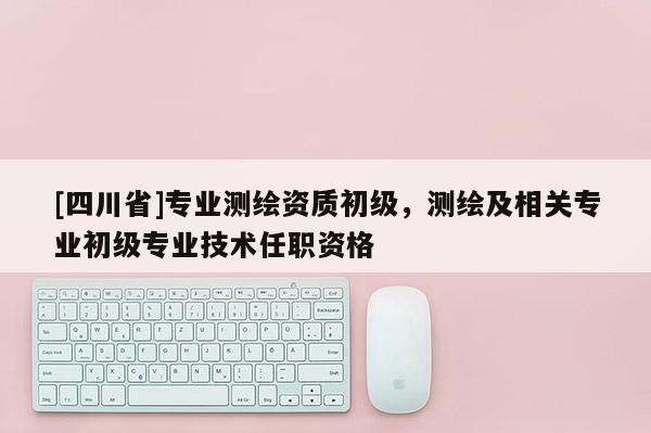 [四川省]专业测绘资质初级，测绘及相关专业初级专业技术任职资格