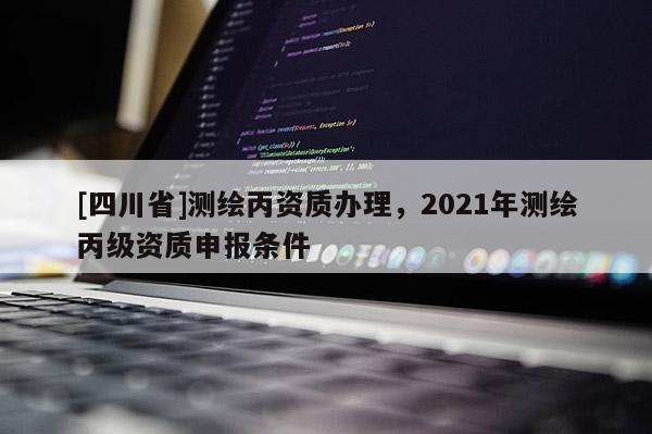 [四川省]测绘丙资质办理，2021年测绘丙级资质申报条件