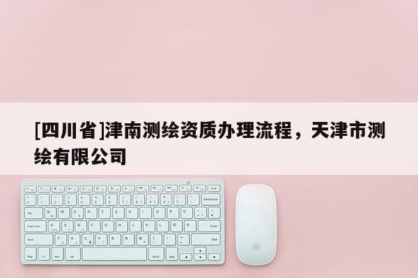 [四川省]津南测绘资质办理流程，天津市测绘有限公司