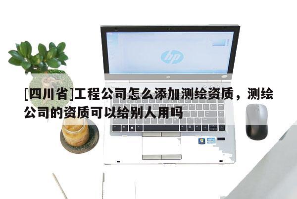 [四川省]工程公司怎么添加测绘资质，测绘公司的资质可以给别人用吗