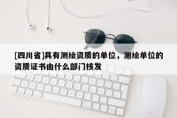 [四川省]具有测绘资质的单位，测绘单位的资质证书由什么部门核发