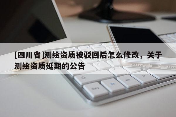 [四川省]测绘资质被驳回后怎么修改，关于测绘资质延期的公告