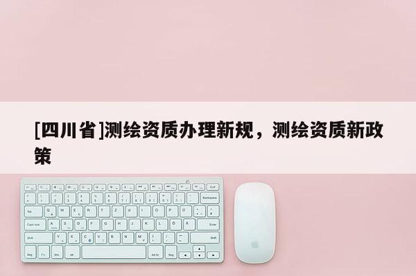 [四川省]测绘资质办理新规，测绘资质新政策