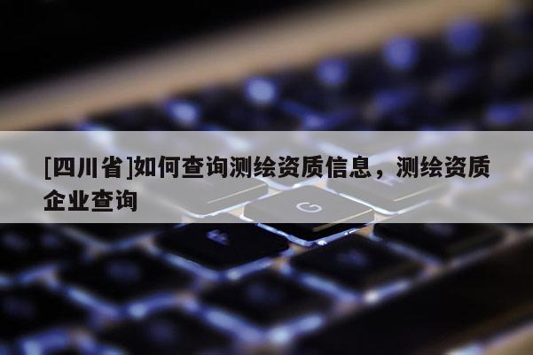 [四川省]如何查询测绘资质信息，测绘资质企业查询