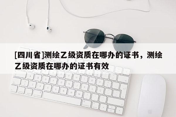 [四川省]测绘乙级资质在哪办的证书，测绘乙级资质在哪办的证书有效