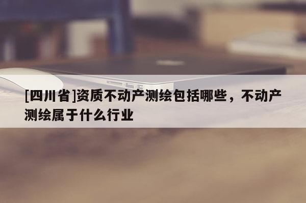 [四川省]资质不动产测绘包括哪些，不动产测绘属于什么行业
