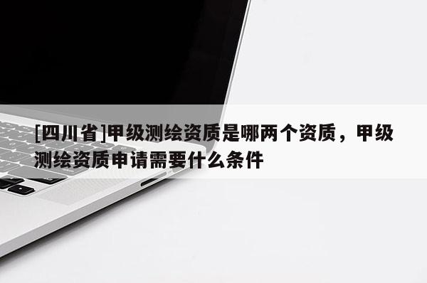 [四川省]甲级测绘资质是哪两个资质，甲级测绘资质申请需要什么条件
