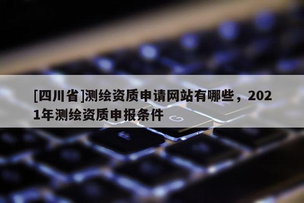 [四川省]测绘资质申请网站有哪些，2021年测绘资质申报条件