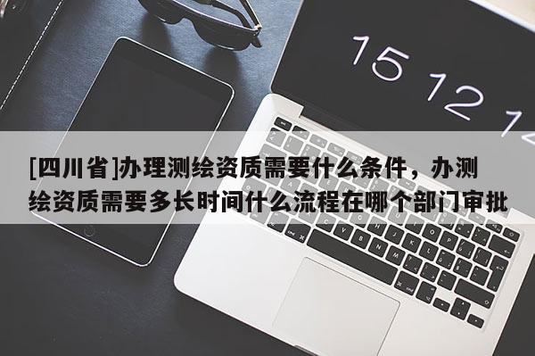 [四川省]办理测绘资质需要什么条件，办测绘资质需要多长时间什么流程在哪个部门审批