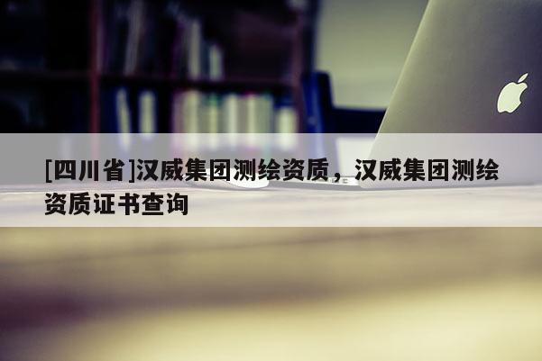 [四川省]汉威集团测绘资质，汉威集团测绘资质证书查询