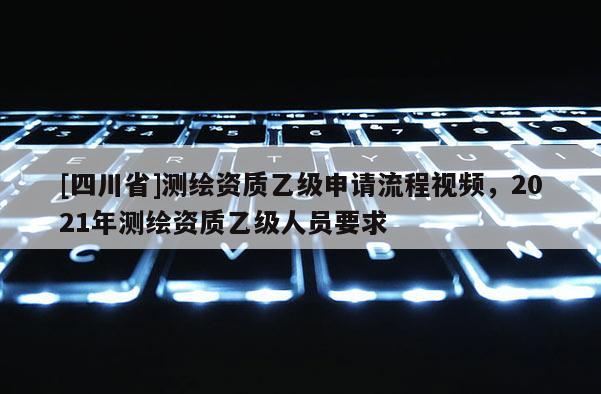 [四川省]测绘资质乙级申请流程视频，2021年测绘资质乙级人员要求