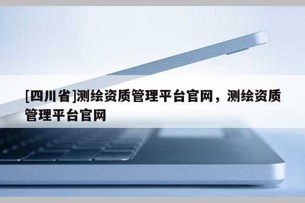 [四川省]测绘资质管理平台官网，测绘资质管理平台官网