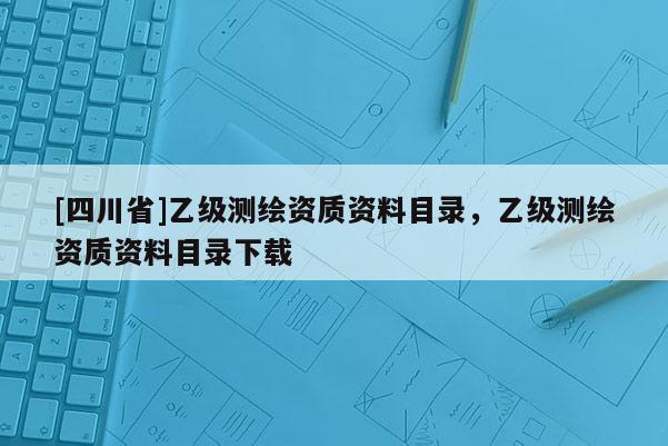 [四川省]乙级测绘资质资料目录，乙级测绘资质资料目录下载