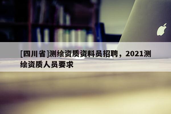 [四川省]测绘资质资料员招聘，2021测绘资质人员要求