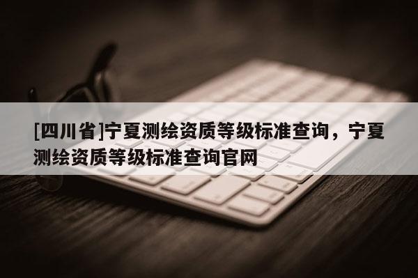 [四川省]宁夏测绘资质等级标准查询，宁夏测绘资质等级标准查询官网