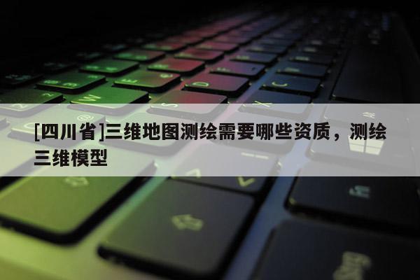 [四川省]三维地图测绘需要哪些资质，测绘三维模型