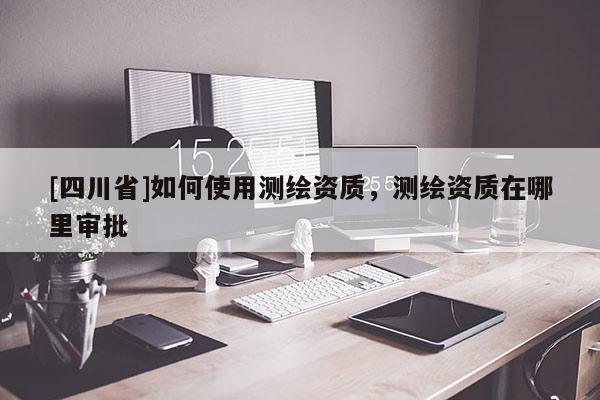 [四川省]如何使用测绘资质，测绘资质在哪里审批