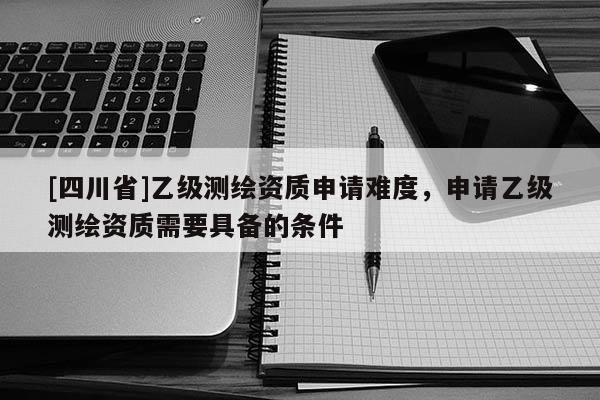 [四川省]乙级测绘资质申请难度，申请乙级测绘资质需要具备的条件