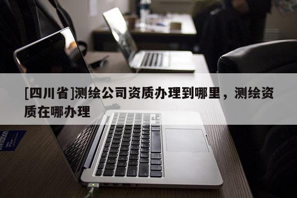 [四川省]测绘公司资质办理到哪里，测绘资质在哪办理