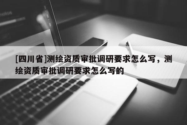 [四川省]测绘资质审批调研要求怎么写，测绘资质审批调研要求怎么写的
